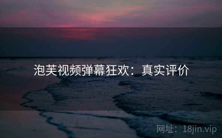 泡芙视频弹幕狂欢：真实评价