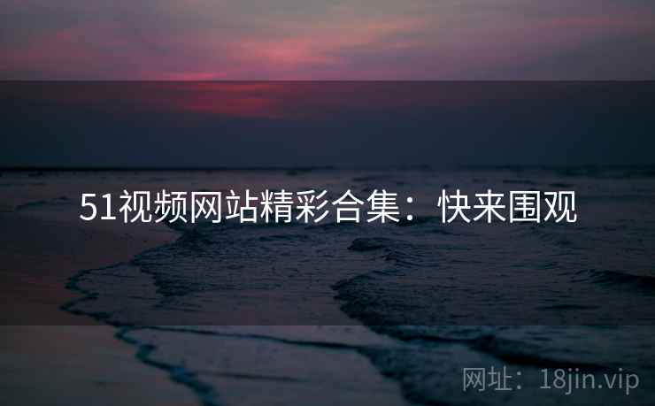 51视频网站精彩合集：快来围观