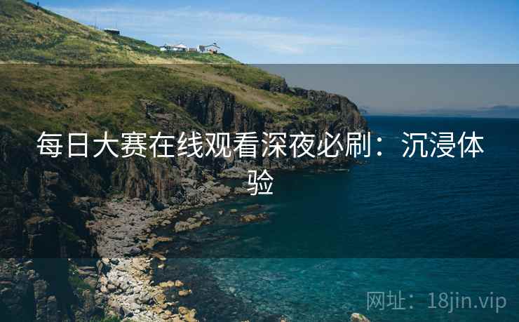 每日大赛在线观看深夜必刷：沉浸体验