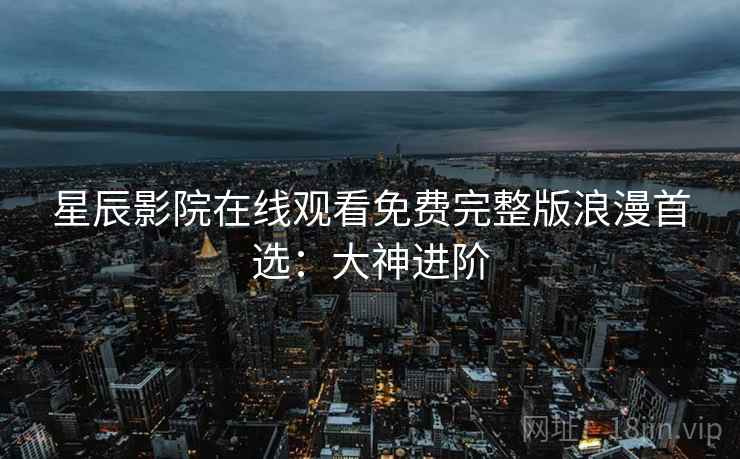 星辰影院在线观看免费完整版浪漫首选:大神进阶 星辰影院在线观看免费完整版浪漫首选:大神进阶